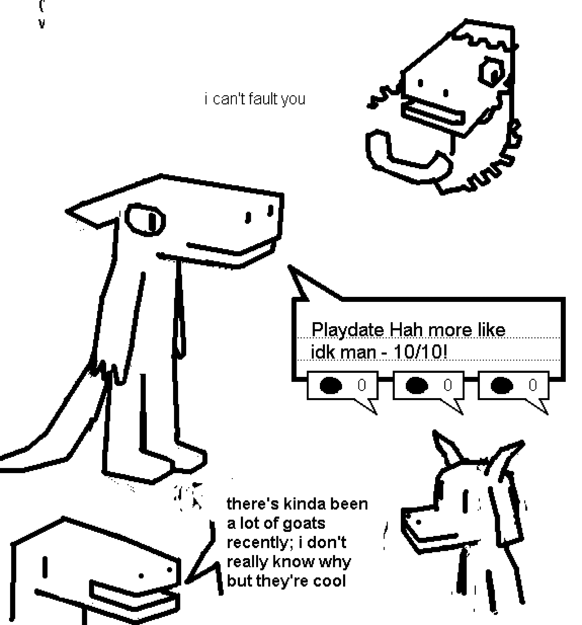 mspaint drawings. black on white, and somewhat rough.


first one. it's a bust of some dino guy, with a wired phone headset tangled around them. they look somewhat sad, saying "i can't fault you"



second one. it's the full body of some anthro reptile guy, with some squared off looking horns on the back of their head and a tail. there's a speech box to the right of them, positioned like they're saying it. it says "Playdate Hah more like idk man - 10/10!". the speech box has dotted lines to write on, and three metrics on the bottom. they're all at zero.



third one, at the bottom. it's some other dino/lizard guy, saying "there's kinda been a lot of goats recently; i don't really know why but they're cool". to the right of them is a drawing of a anthro goat.