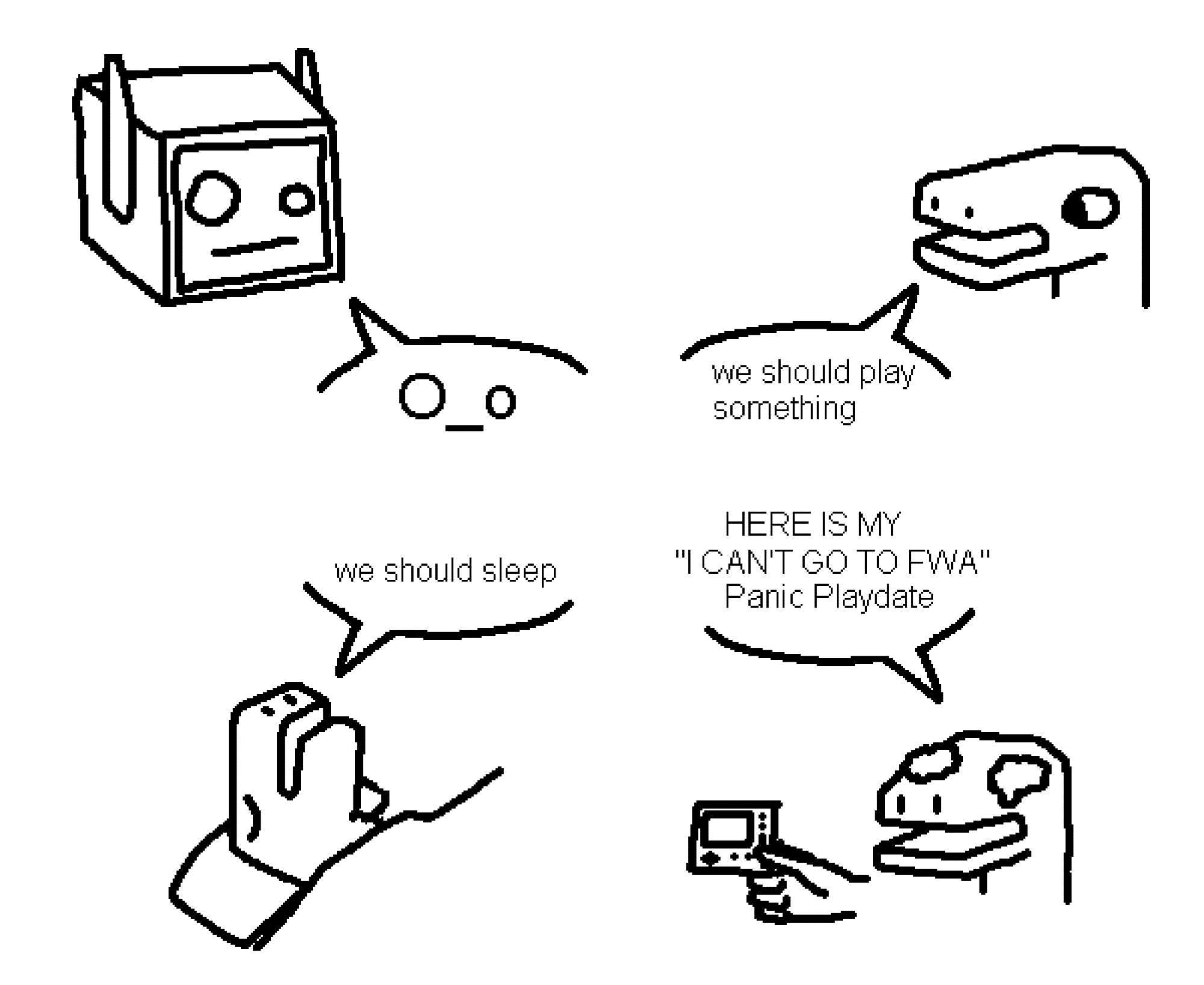 black-on-white digital drawing done in paint. there's four portraits with a speech bubble in a 2x2 grid.
top left: a head of a robot with a perplexed face, similar to the emoticon "O_o". they're saying that emoticon "O_o".
top right: a simple dino guy talking with a neutral expression. they're saying "we should play something"
bottom left: another dino guy sleeping in a bed. they're saying "we should sleep"
bottom right: dino guy with some tears in their eyes and a frown. they're yelling in uppercase, "Here is my 'I can't go to FWA' Panic Playdate". "Panic Playdate" is somewhat humorously in proper title case. they're holding a Panic Playdate, which is a tiny portable game console.