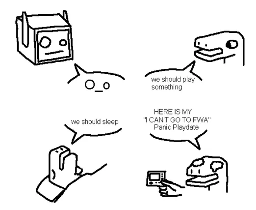 black-on-white digital drawing done in paint. there's four portraits with a speech bubble in a 2x2 grid.


top left: a head of a robot with a perplexed face, similar to the emoticon "O_o". they're saying that emoticon "O_o".



top right: a simple dino guy talking with a neutral expression. they're saying "we should play something"



bottom left: another dino guy sleeping in a bed. they're saying "we should sleep"



bottom right: dino guy with some tears in their eyes and a frown. they're yelling in uppercase, "Here is my 'I can't go to FWA' Panic Playdate". "Panic Playdate" is somewhat humorously in proper title case. they're holding a Panic Playdate, which is a tiny portable game console.