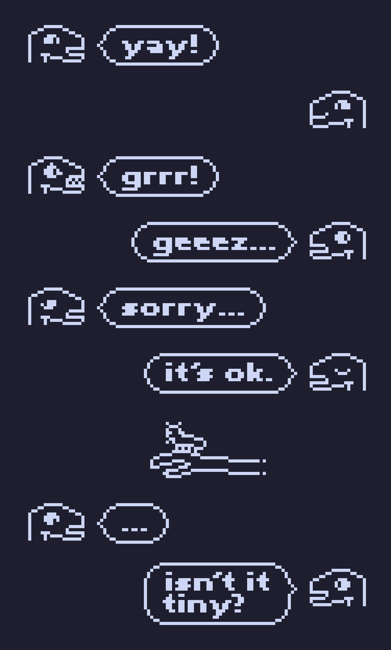 simple outlined monotone pixel drawing of a series of messages with portraits of some lizard-dino-like guy.


person 1: [joyfully smiling] "yay!"

person 2: [joyfully smiling]
person 1: [angry, showing teeth] "grrr!"

person 2: [looking away] "geeez..."
person 1: [looking away, sad] "sorry..."

person 2: [eyes closed] "it's ok."


[person 2 shows a bug on their hand]


person 1: [looking down with a blank expression] "..."
person 2: [smiling] "isn't it tiny?"