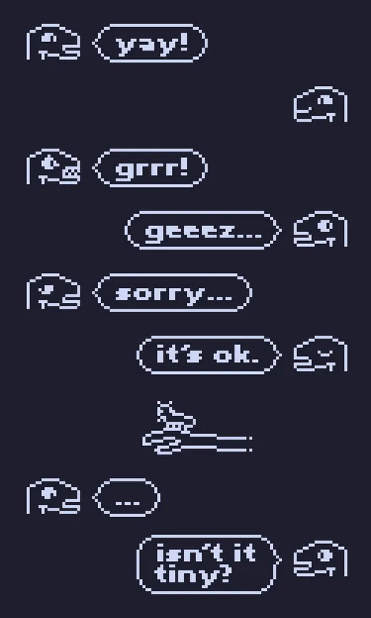 simple outlined monotone pixel drawing of a series of messages with portraits of some lizard-dino-like guy.


person 1: [joyfully smiling] "yay!"

person 2: [joyfully smiling]
person 1: [angry, showing teeth] "grrr!"

person 2: [looking away] "geeez..."
person 1: [looking away, sad] "sorry..."

person 2: [eyes closed] "it's ok."


[person 2 shows a bug on their hand]


person 1: [looking down with a blank expression] "..."
person 2: [smiling] "isn't it tiny?"