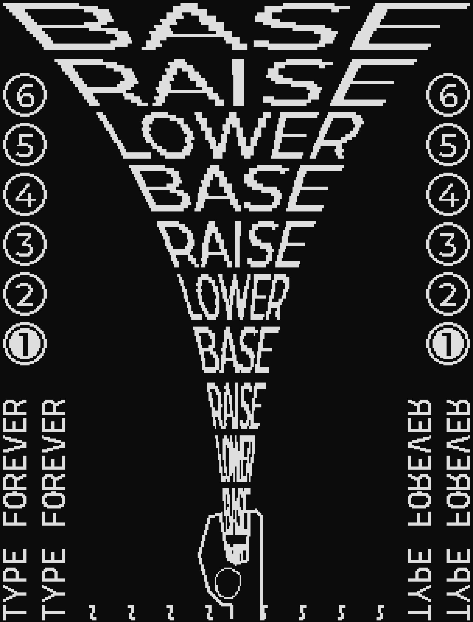 2-bit black and white pixel art. at the bottom center is some creature, with only their head in frame, screaming. from their mouth spews the text "BASE RAISE LOWER"


on the sides are the numbers 1 - 6, in bubbles, with 1 being selected.

at the bottom left and right is the text "TYPE FOREVER" sideways. there are additional "~" lines, repeating until they meet in the middle, which puts them underneath the creature's head.