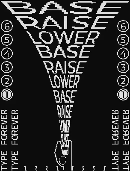 2-bit black and white pixel art. at the bottom center is some creature, with only their head in frame, screaming. from their mouth spews the text "BASE RAISE LOWER"


on the sides are the numbers 1 - 6, in bubbles, with 1 being selected.

at the bottom left and right is the text "TYPE FOREVER" sideways. there are additional "~" lines, repeating until they meet in the middle, which puts them underneath the creature's head.